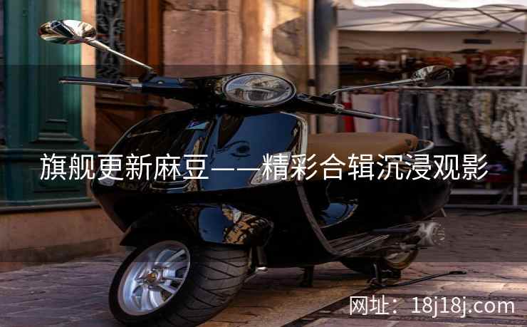 旗舰更新麻豆——精彩合辑沉浸观影
