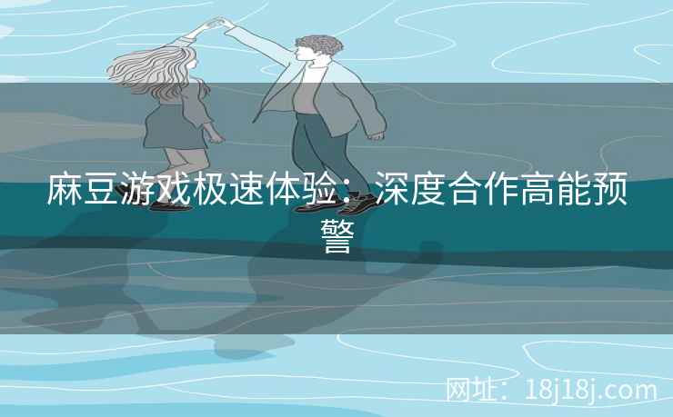 麻豆游戏极速体验：深度合作高能预警