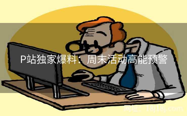 P站独家爆料：周末活动高能预警