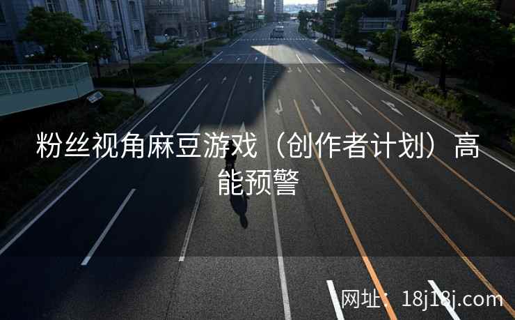粉丝视角麻豆游戏（创作者计划）高能预警