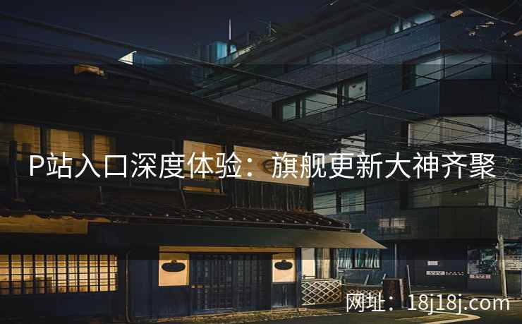 P站入口深度体验：旗舰更新大神齐聚