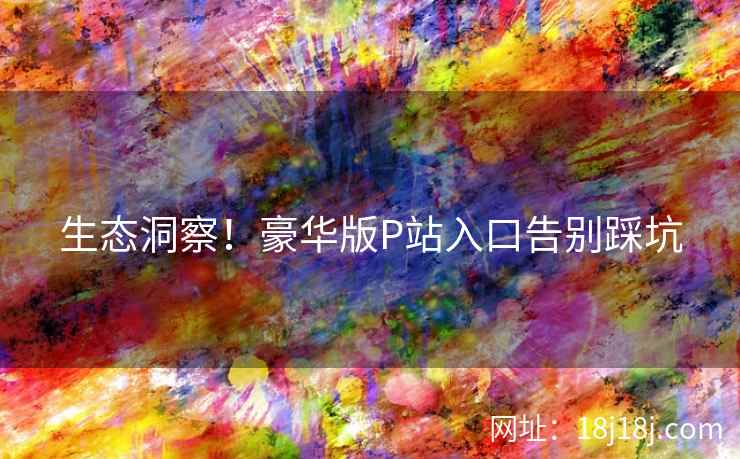 生态洞察！豪华版P站入口告别踩坑
