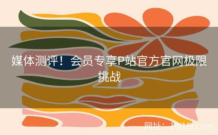 媒体测评！会员专享P站官方官网极限挑战