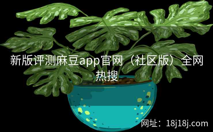 新版评测麻豆app官网（社区版）全网热搜