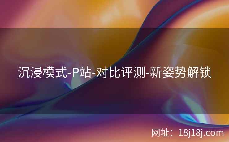 沉浸模式-P站-对比评测-新姿势解锁