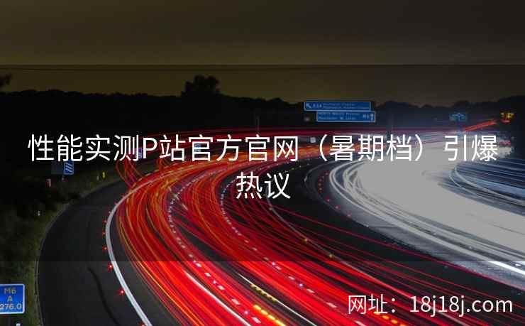 性能实测P站官方官网（暑期档）引爆热议